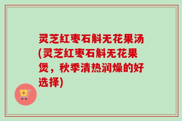 灵芝红枣石斛无花果汤(灵芝红枣石斛无花果煲，秋季清热润燥的好选择)