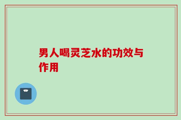 男人喝灵芝水的功效与作用