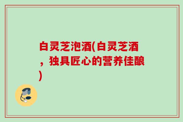 白灵芝泡酒(白灵芝酒，独具匠心的营养佳酿)