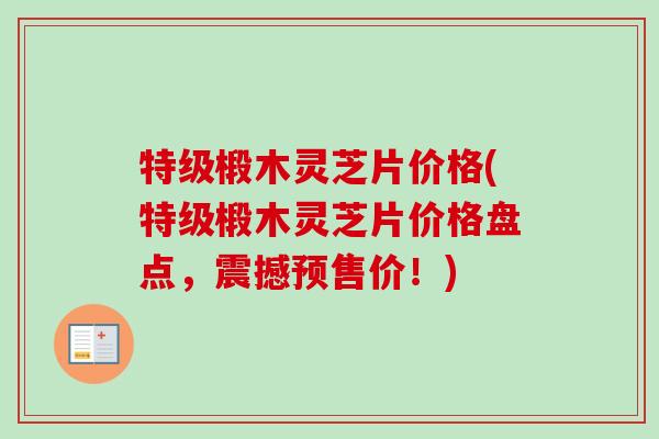 特级椴木灵芝片价格(特级椴木灵芝片价格盘点，震撼预售价！)