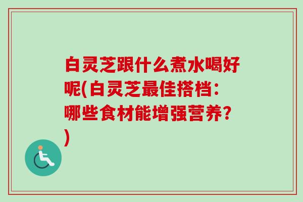 白灵芝跟什么煮水喝好呢(白灵芝最佳搭档：哪些食材能增强营养？)