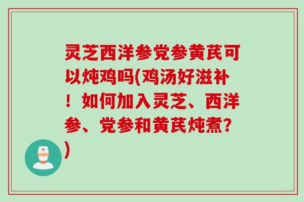 灵芝西洋参党参黄芪可以炖鸡吗(鸡汤好滋补！如何加入灵芝、西洋参、党参和黄芪炖煮？)