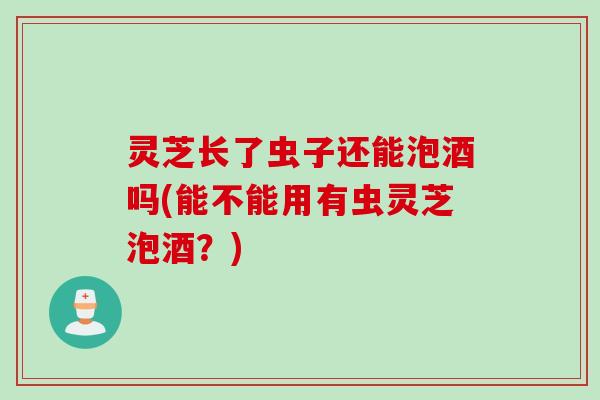 灵芝长了虫子还能泡酒吗(能不能用有虫灵芝泡酒？)