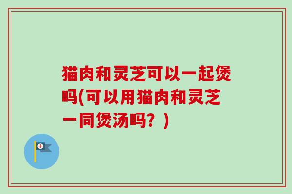 猫肉和灵芝可以一起煲吗(可以用猫肉和灵芝一同煲汤吗？)