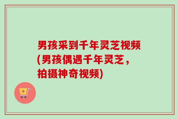 男孩采到千年灵芝视频(男孩偶遇千年灵芝，拍摄神奇视频)