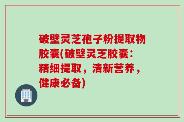 破壁灵芝孢子粉提取物胶囊(破壁灵芝胶囊：精细提取，清新营养，健康必备)