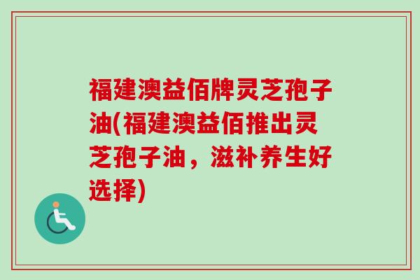 福建澳益佰牌灵芝孢子油(福建澳益佰推出灵芝孢子油，滋补养生好选择)