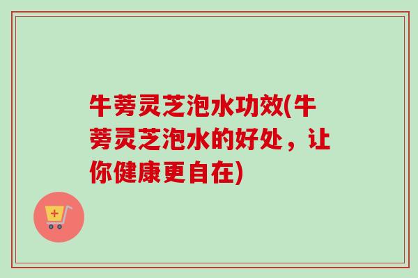 牛蒡灵芝泡水功效(牛蒡灵芝泡水的好处，让你健康更自在)