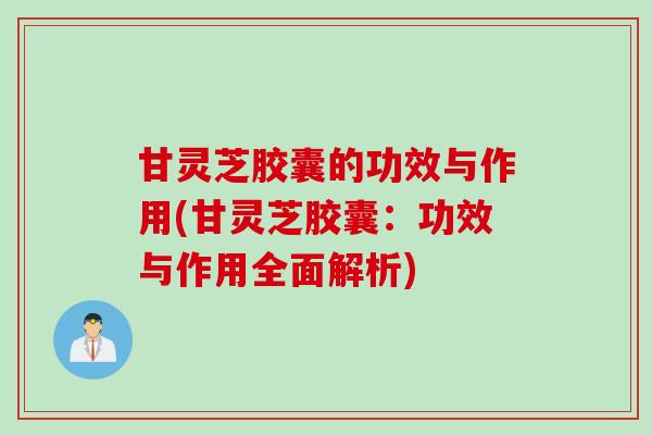 甘灵芝胶囊的功效与作用(甘灵芝胶囊：功效与作用全面解析)