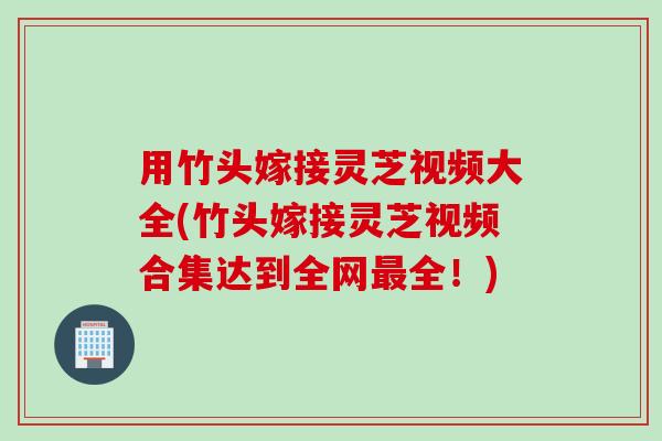 用竹头嫁接灵芝视频大全(竹头嫁接灵芝视频合集达到全网最全！)
