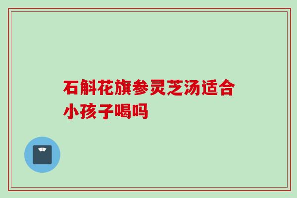 石斛花旗参灵芝汤适合小孩子喝吗