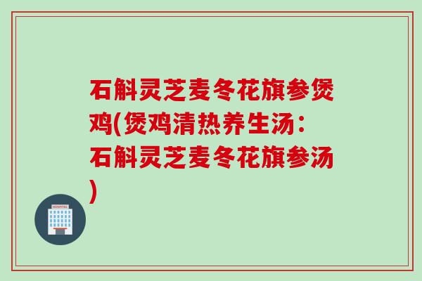 石斛灵芝麦冬花旗参煲鸡(煲鸡清热养生汤：石斛灵芝麦冬花旗参汤)
