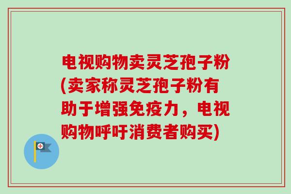 电视购物卖灵芝孢子粉(卖家称灵芝孢子粉有助于增强免疫力，电视购物呼吁消费者购买)
