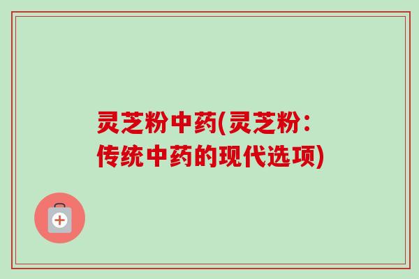 灵芝粉中药(灵芝粉：传统中药的现代选项)