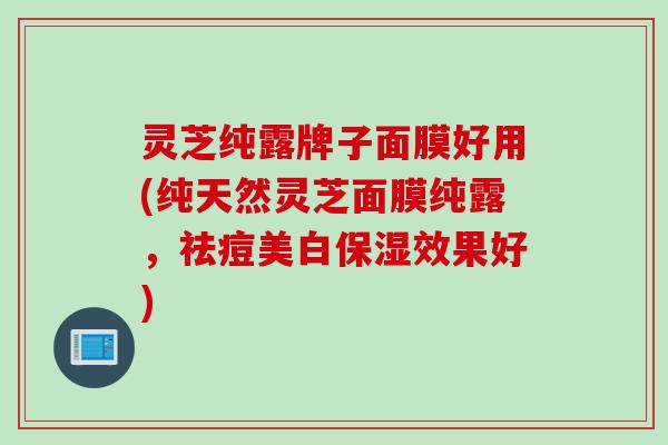 灵芝纯露牌子面膜好用(纯天然灵芝面膜纯露，祛痘美白保湿效果好)