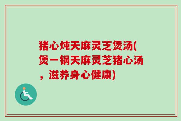 猪心炖天麻灵芝煲汤(煲一锅天麻灵芝猪心汤，滋养身心健康)