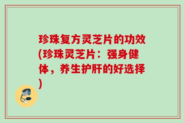 珍珠复方灵芝片的功效(珍珠灵芝片：强身健体，养生护肝的好选择)