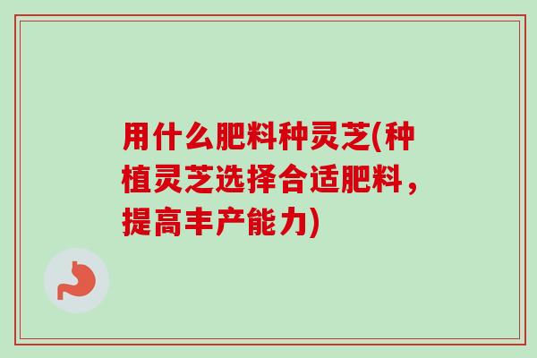 用什么肥料种灵芝(种植灵芝选择合适肥料,提高丰产能力) 用什么肥料种灵芝(种植灵芝选择合适肥料,提高丰产能力)