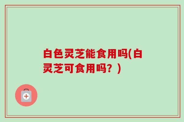 白色灵芝能食用吗(白灵芝可食用吗？)