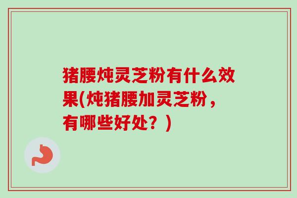 猪腰炖灵芝粉有什么效果(炖猪腰加灵芝粉，有哪些好处？)