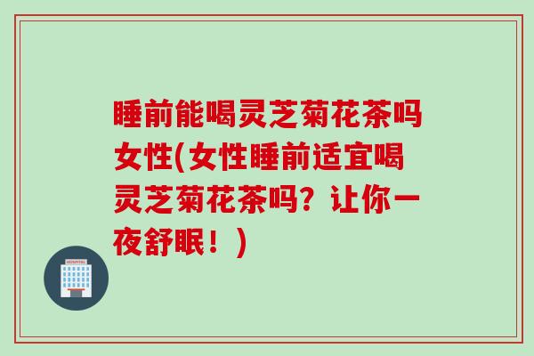 睡前能喝灵芝菊花茶吗女性(女性睡前适宜喝灵芝菊花茶吗？让你一夜舒眠！)