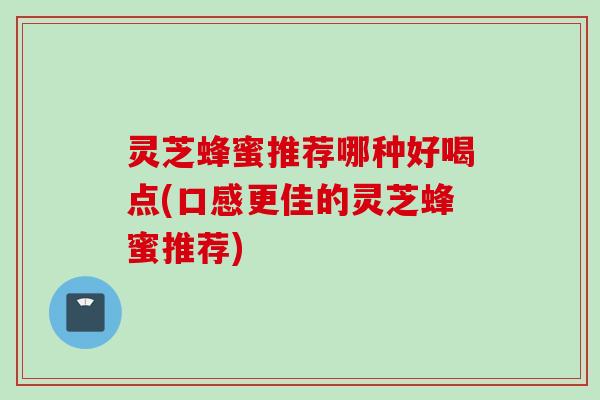 灵芝蜂蜜推荐哪种好喝点(口感更佳的灵芝蜂蜜推荐)