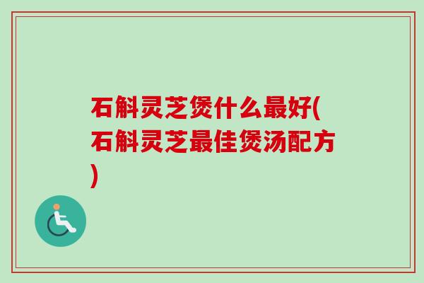 石斛灵芝煲什么最好(石斛灵芝最佳煲汤配方)