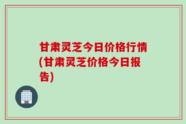 甘肃灵芝今日价格行情(甘肃灵芝价格今日报告)