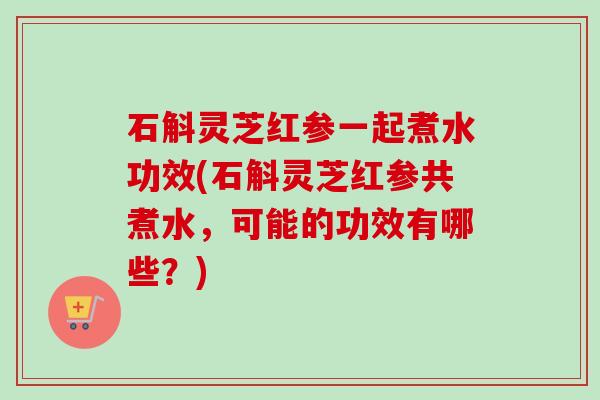 石斛灵芝红参一起煮水功效(石斛灵芝红参共煮水，可能的功效有哪些？)