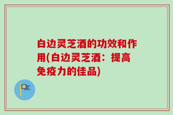 白边灵芝酒的功效和作用(白边灵芝酒：提高免疫力的佳品)