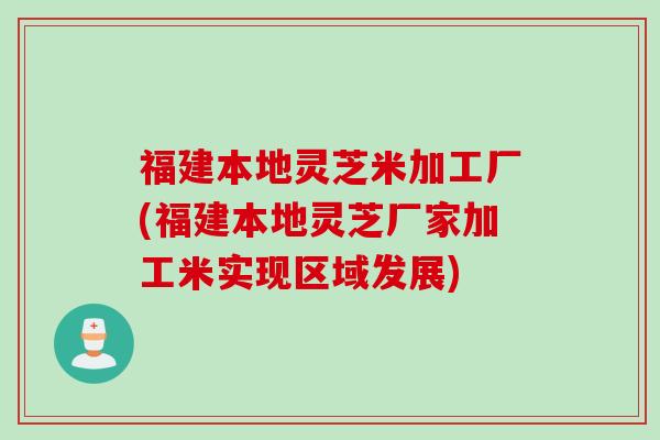 福建本地灵芝米加工厂(福建本地灵芝厂家加工米实现区域发展)