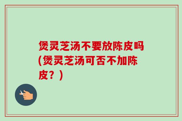 煲灵芝汤不要放陈皮吗(煲灵芝汤可否不加陈皮？)