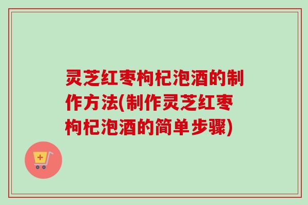 灵芝红枣枸杞泡酒的制作方法(制作灵芝红枣枸杞泡酒的简单步骤)