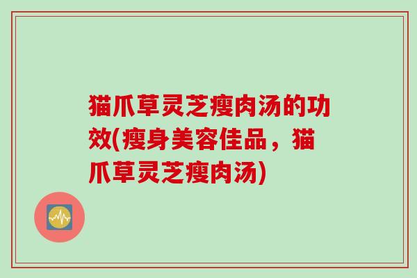 猫爪草灵芝瘦肉汤的功效(瘦身美容佳品，猫爪草灵芝瘦肉汤)