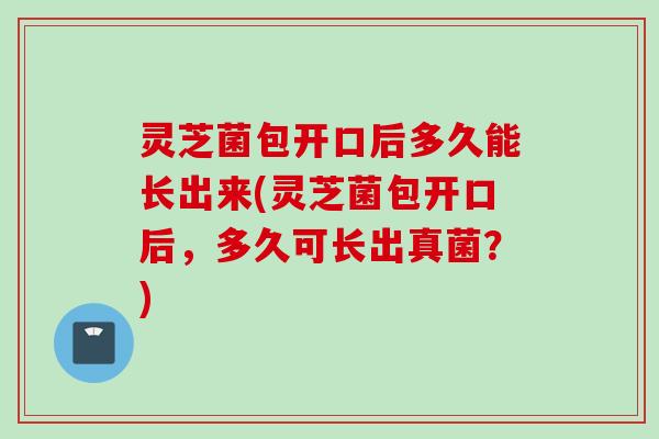灵芝菌包开口后多久能长出来(灵芝菌包开口后，多久可长出真菌？)