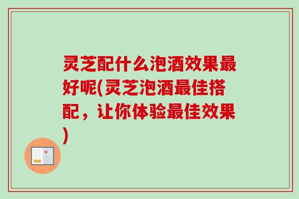 灵芝配什么泡酒效果最好呢(灵芝泡酒最佳搭配，让你体验最佳效果)