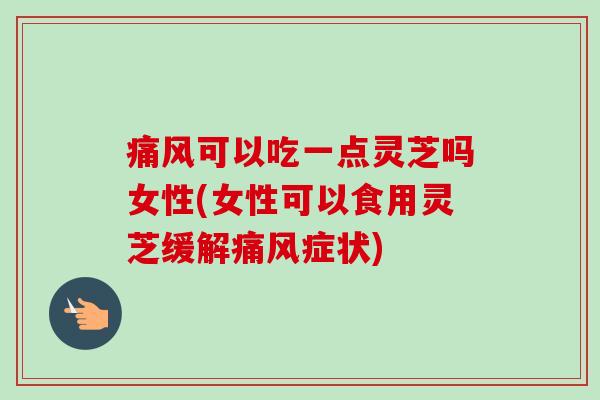 痛风可以吃一点灵芝吗女性(女性可以食用灵芝缓解痛风症状)