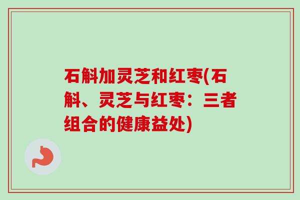 石斛加灵芝和红枣(石斛、灵芝与红枣:三者组合的健康益处) 石斛加灵芝和红枣(石斛、灵芝与红枣:三者组合的健康益处)