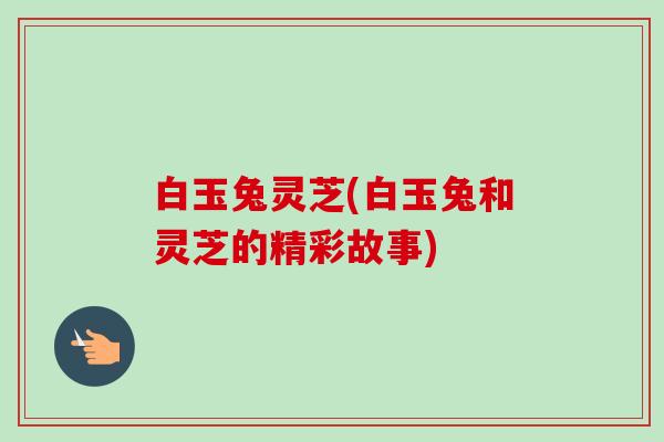 白玉兔灵芝(白玉兔和灵芝的精彩故事)
