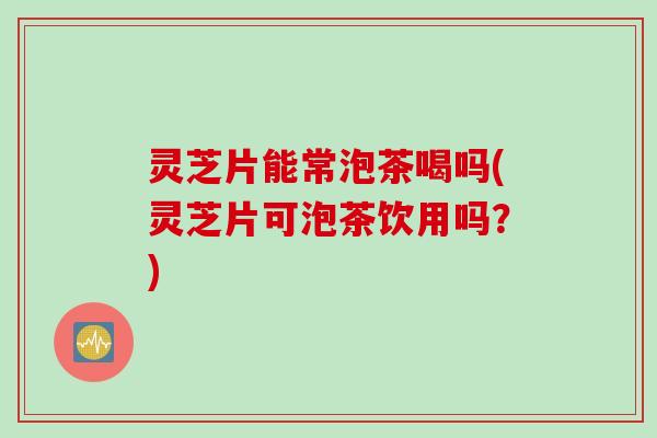 灵芝片能常泡茶喝吗(灵芝片可泡茶饮用吗？)