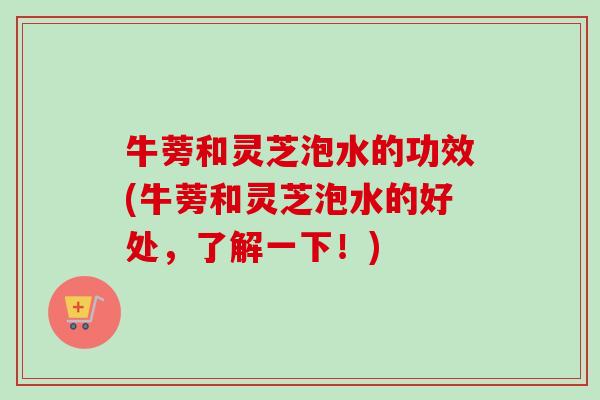 牛蒡和灵芝泡水的功效(牛蒡和灵芝泡水的好处，了解一下！)