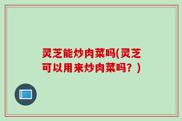 灵芝能炒肉菜吗(灵芝可以用来炒肉菜吗？)