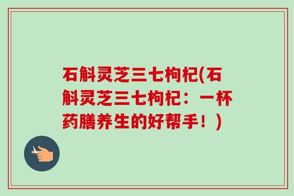 石斛灵芝三七枸杞(石斛灵芝三七枸杞：一杯药膳养生的好帮手！)