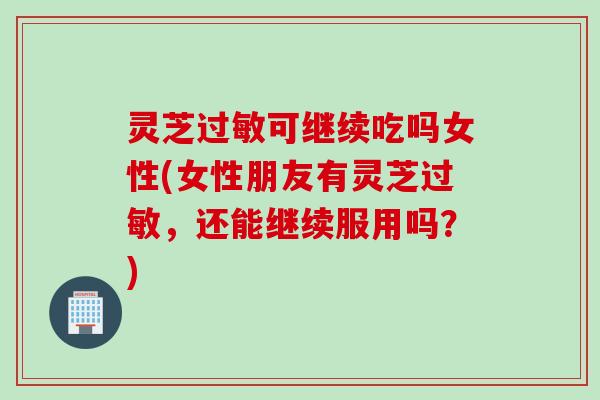 灵芝过敏可继续吃吗女性(女性朋友有灵芝过敏，还能继续服用吗？)