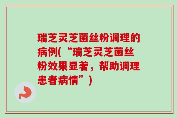 瑞芝灵芝菌丝粉调理的病例(“瑞芝灵芝菌丝粉效果显著，帮助调理患者病情”)