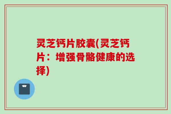 灵芝钙片胶囊(灵芝钙片：增强骨骼健康的选择)