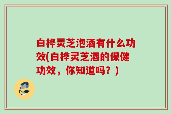 白桦灵芝泡酒有什么功效(白桦灵芝酒的保健功效，你知道吗？)