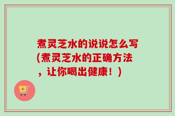 煮灵芝水的说说怎么写(煮灵芝水的正确方法，让你喝出健康！)