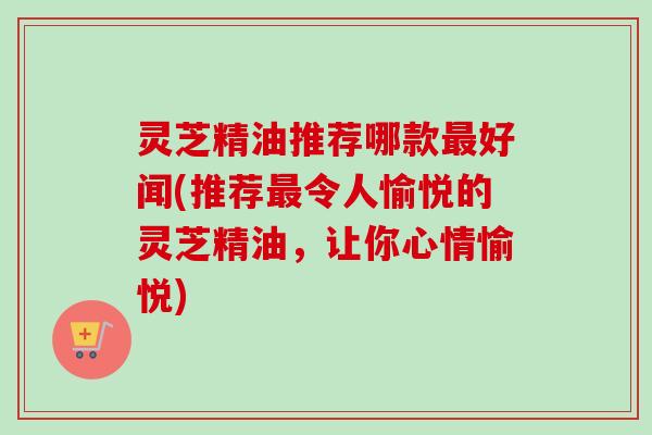 灵芝精油推荐哪款最好闻(推荐最令人愉悦的灵芝精油，让你心情愉悦)