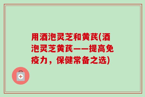 用酒泡灵芝和黄芪(酒泡灵芝黄芪——提高免疫力，保健常备之选)